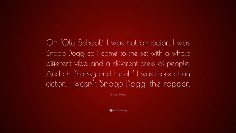 Snoop Dogg Quote: “On ‘Old School,’ I was not an actor, I was Snoop Dogg, so I came to the set with a whole different vibe, and a different crew of people. And on ‘Starsky and Hutch,’ I was more of an actor. I wasn’t Snoop Dogg, the rapper.”