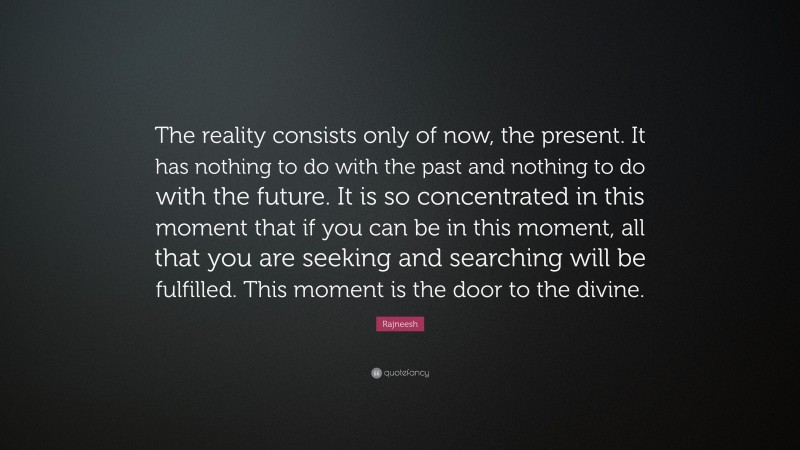 Rajneesh Quote: “The reality consists only of now, the present. It has nothing to do with the past and nothing to do with the future. It is so concentrated in this moment that if you can be in this moment, all that you are seeking and searching will be fulfilled. This moment is the door to the divine.”