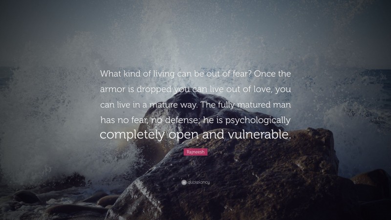 Rajneesh Quote: “What kind of living can be out of fear? Once the armor is dropped you can live out of love, you can live in a mature way. The fully matured man has no fear, no defense; he is psychologically completely open and vulnerable.”