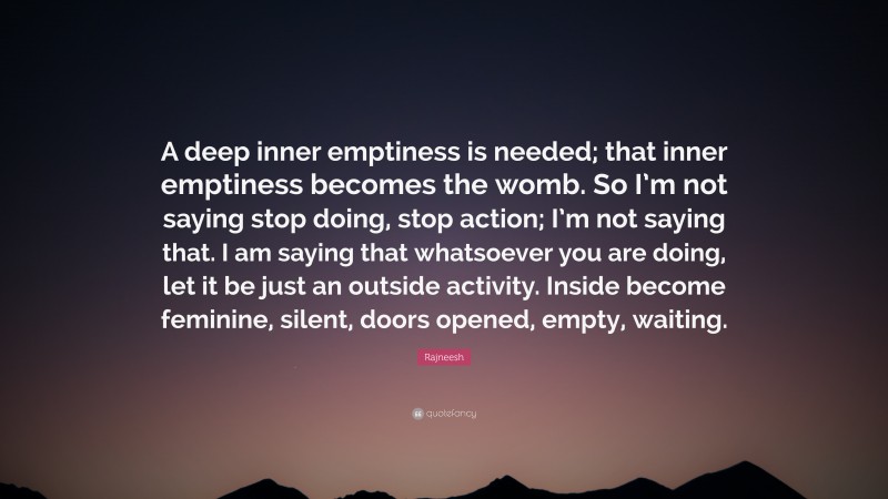 Rajneesh Quote: “A deep inner emptiness is needed; that inner emptiness becomes the womb. So I’m not saying stop doing, stop action; I’m not saying that. I am saying that whatsoever you are doing, let it be just an outside activity. Inside become feminine, silent, doors opened, empty, waiting.”