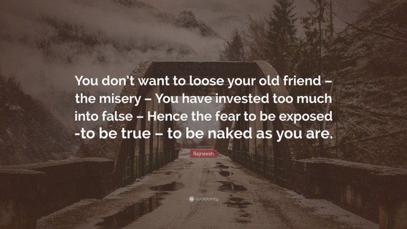 Rajneesh Quote: “You don’t want to loose your old friend – the misery – You have invested too much into false – Hence the fear to be exposed -to be true – to be naked as you are.”