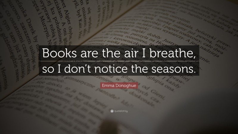 Emma Donoghue Quote: “Books are the air I breathe, so I don’t notice the seasons.”
