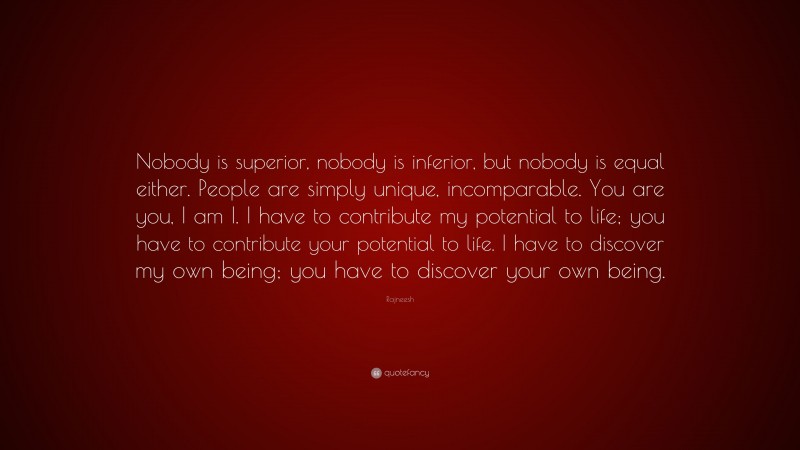 Rajneesh Quote: “Nobody is superior, nobody is inferior, but nobody is equal either. People are simply unique, incomparable. You are you, I am I. I have to contribute my potential to life; you have to contribute your potential to life. I have to discover my own being; you have to discover your own being.”