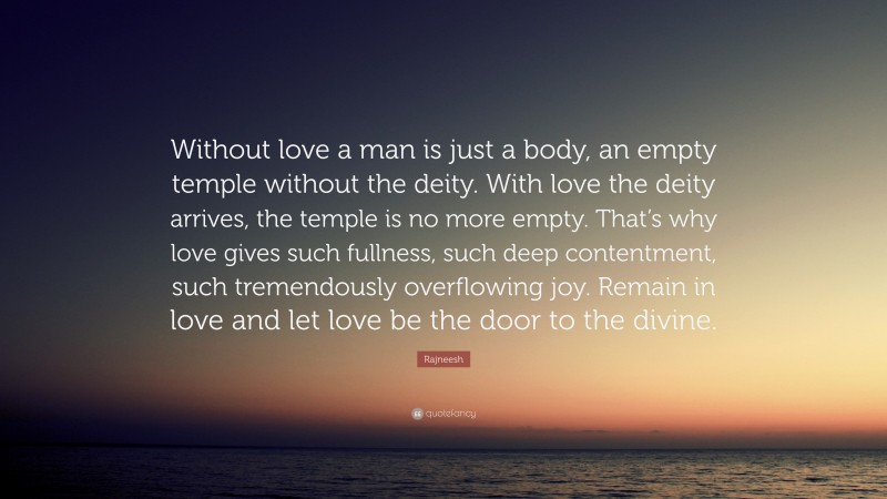 Rajneesh Quote: “Without love a man is just a body, an empty temple without the deity. With love the deity arrives, the temple is no more empty. That’s why love gives such fullness, such deep contentment, such tremendously overflowing joy. Remain in love and let love be the door to the divine.”