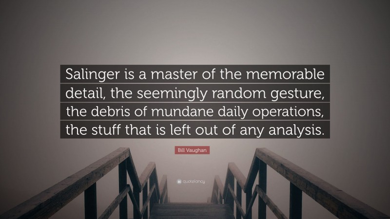 Bill Vaughan Quote: “Salinger is a master of the memorable detail, the seemingly random gesture, the debris of mundane daily operations, the stuff that is left out of any analysis.”