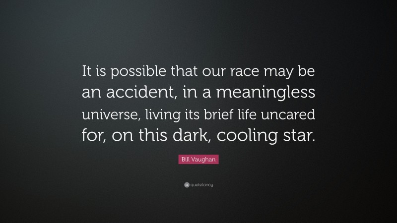 Bill Vaughan Quote: “It is possible that our race may be an accident, in a meaningless universe, living its brief life uncared for, on this dark, cooling star.”