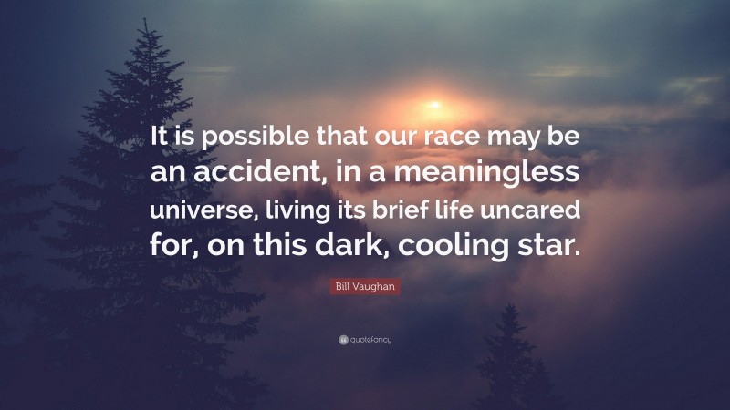 Bill Vaughan Quote: “It is possible that our race may be an accident, in a meaningless universe, living its brief life uncared for, on this dark, cooling star.”