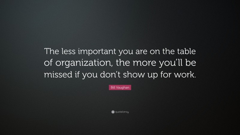Bill Vaughan Quote: “The less important you are on the table of organization, the more you’ll be missed if you don’t show up for work.”