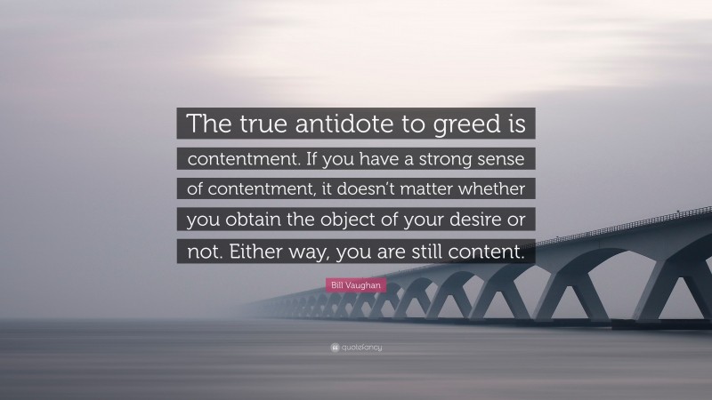 Bill Vaughan Quote: “The true antidote to greed is contentment. If you have a strong sense of contentment, it doesn’t matter whether you obtain the object of your desire or not. Either way, you are still content.”