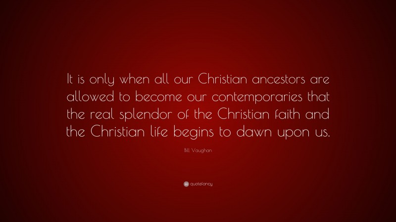 Bill Vaughan Quote: “It is only when all our Christian ancestors are allowed to become our contemporaries that the real splendor of the Christian faith and the Christian life begins to dawn upon us.”