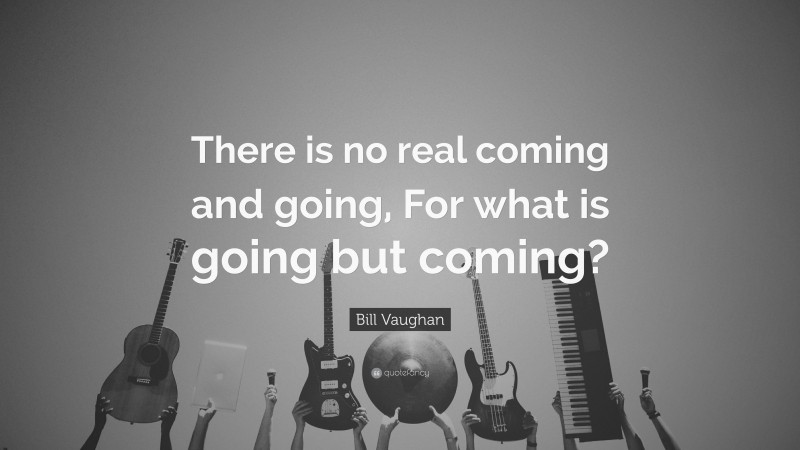 Bill Vaughan Quote: “There is no real coming and going, For what is going but coming?”