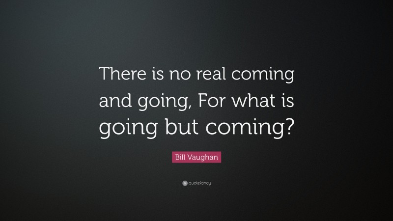 Bill Vaughan Quote: “There is no real coming and going, For what is going but coming?”