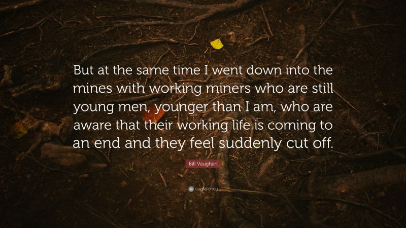 Bill Vaughan Quote: “But at the same time I went down into the mines with working miners who are still young men, younger than I am, who are aware that their working life is coming to an end and they feel suddenly cut off.”