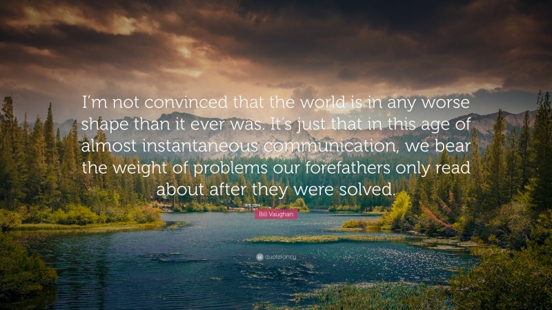 Bill Vaughan Quote: “I’m not convinced that the world is in any worse shape than it ever was. It’s just that in this age of almost instantaneous communication, we bear the weight of problems our forefathers only read about after they were solved.”