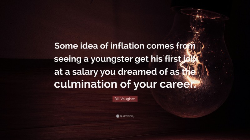 Bill Vaughan Quote: “Some idea of inflation comes from seeing a youngster get his first job at a salary you dreamed of as the culmination of your career.”