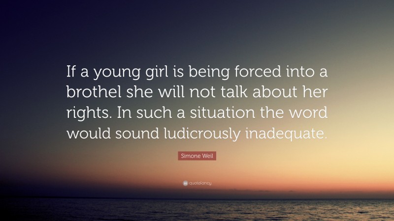 Simone Weil Quote: “If a young girl is being forced into a brothel she will not talk about her rights. In such a situation the word would sound ludicrously inadequate.”