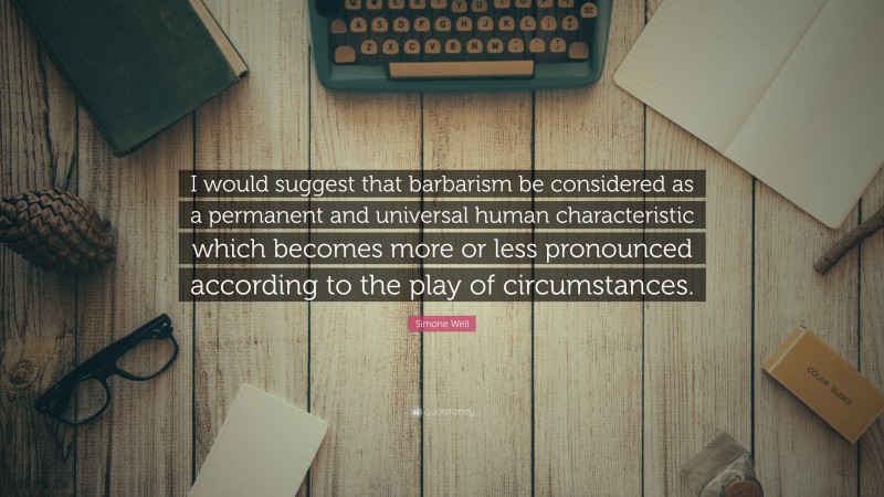 Simone Weil Quote: “I would suggest that barbarism be considered as a permanent and universal human characteristic which becomes more or less pronounced according to the play of circumstances.”