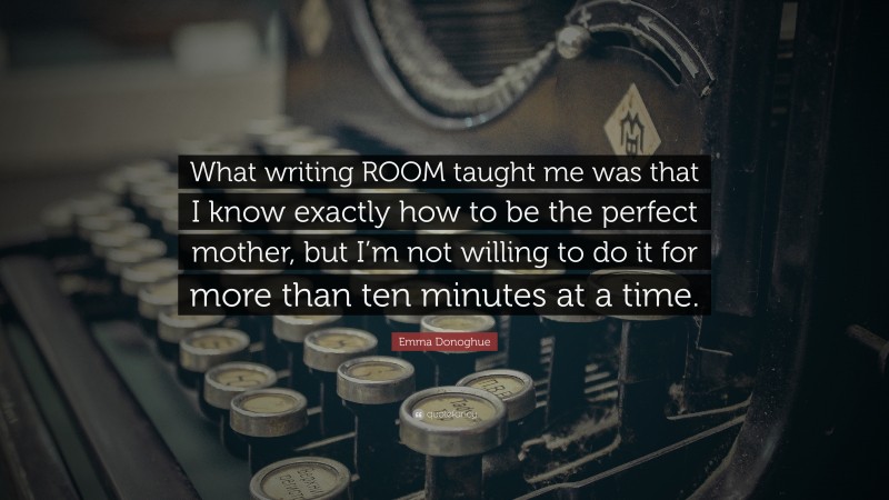 Emma Donoghue Quote: “What writing ROOM taught me was that I know exactly how to be the perfect mother, but I’m not willing to do it for more than ten minutes at a time.”