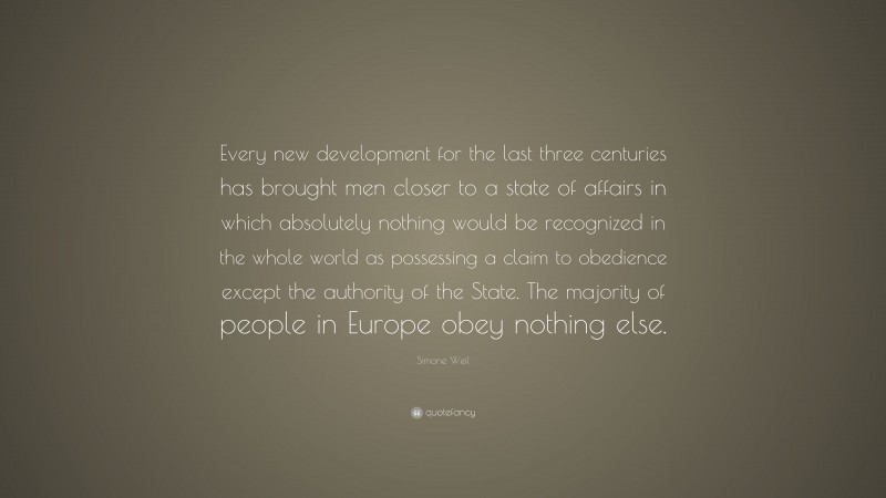 Simone Weil Quote: “Every new development for the last three centuries has brought men closer to a state of affairs in which absolutely nothing would be recognized in the whole world as possessing a claim to obedience except the authority of the State. The majority of people in Europe obey nothing else.”