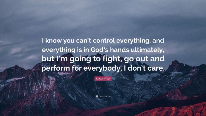 Kanye West Quote: “I know you can’t control everything, and everything is in God’s hands ultimately, but I’m going to fight, go out and perform for everybody, I don’t care.”