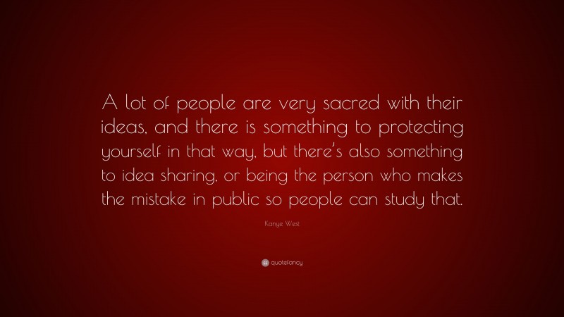 Kanye West Quote: “A lot of people are very sacred with their ideas, and there is something to protecting yourself in that way, but there’s also something to idea sharing, or being the person who makes the mistake in public so people can study that.”