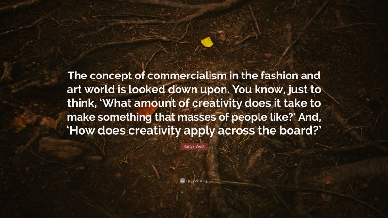 Kanye West Quote: “The concept of commercialism in the fashion and art world is looked down upon. You know, just to think, ‘What amount of creativity does it take to make something that masses of people like?’ And, ‘How does creativity apply across the board?’”