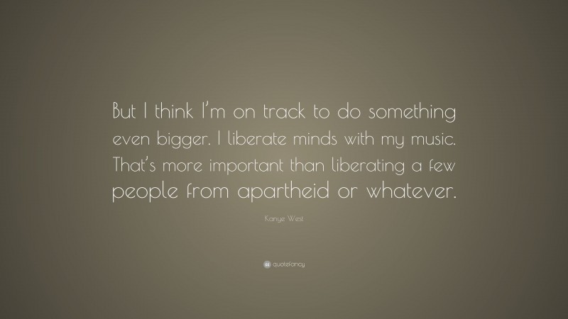 Kanye West Quote: “But I think I’m on track to do something even bigger. I liberate minds with my music. That’s more important than liberating a few people from apartheid or whatever.”