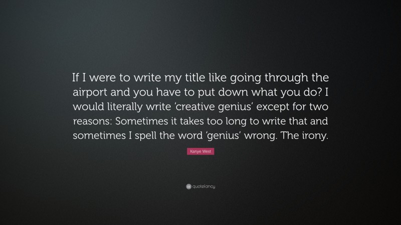 Kanye West Quote: “If I were to write my title like going through the airport and you have to put down what you do? I would literally write ‘creative genius’ except for two reasons: Sometimes it takes too long to write that and sometimes I spell the word ‘genius’ wrong. The irony.”