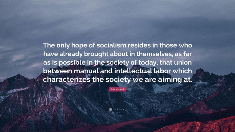 Simone Weil Quote: “The only hope of socialism resides in those who have already brought about in themselves, as far as is possible in the society of today, that union between manual and intellectual labor which characterizes the society we are aiming at.”