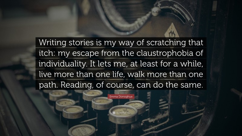 Reading Quotes: “Writing stories is my way of scratching that itch: my escape from the claustrophobia of individuality. It lets me, at least for a while, live more than one life, walk more than one path. Reading, of course, can do the same.” — Emma Donoghue