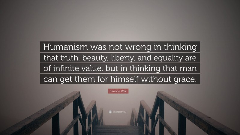 Simone Weil Quote: “Humanism was not wrong in thinking that truth, beauty, liberty, and equality are of infinite value, but in thinking that man can get them for himself without grace.”