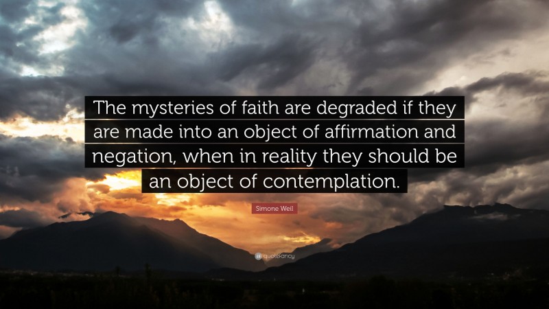 Simone Weil Quote: “The mysteries of faith are degraded if they are made into an object of affirmation and negation, when in reality they should be an object of contemplation.”