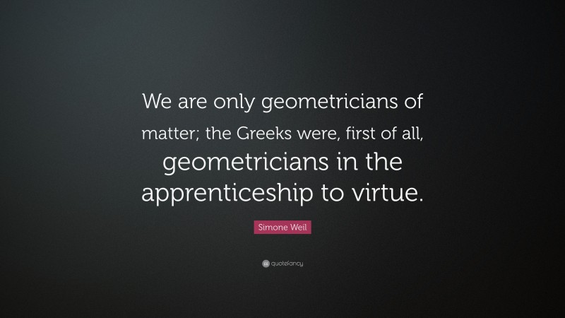 Simone Weil Quote: “We are only geometricians of matter; the Greeks were, first of all, geometricians in the apprenticeship to virtue.”