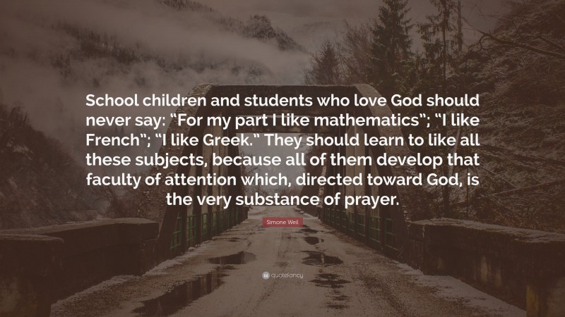 Simone Weil Quote: “School children and students who love God should never say: “For my part I like mathematics”; “I like French”; “I like Greek.” They should learn to like all these subjects, because all of them develop that faculty of attention which, directed toward God, is the very substance of prayer.”