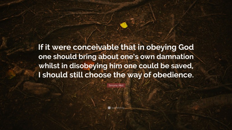 Simone Weil Quote: “If it were conceivable that in obeying God one should bring about one’s own damnation whilst in disobeying him one could be saved, I should still choose the way of obedience.”