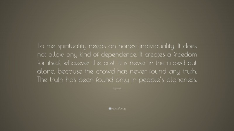 Rajneesh Quote: “To me spirituality needs an honest individuality. It does not allow any kind of dependence. It creates a freedom for itself, whatever the cost. It is never in the crowd but alone, because the crowd has never found any truth. The truth has been found only in people’s aloneness.”