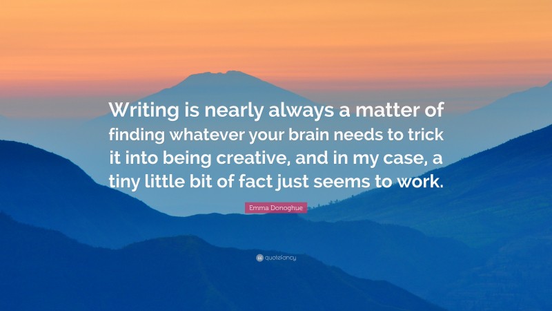 Emma Donoghue Quote: “Writing is nearly always a matter of finding whatever your brain needs to trick it into being creative, and in my case, a tiny little bit of fact just seems to work.”