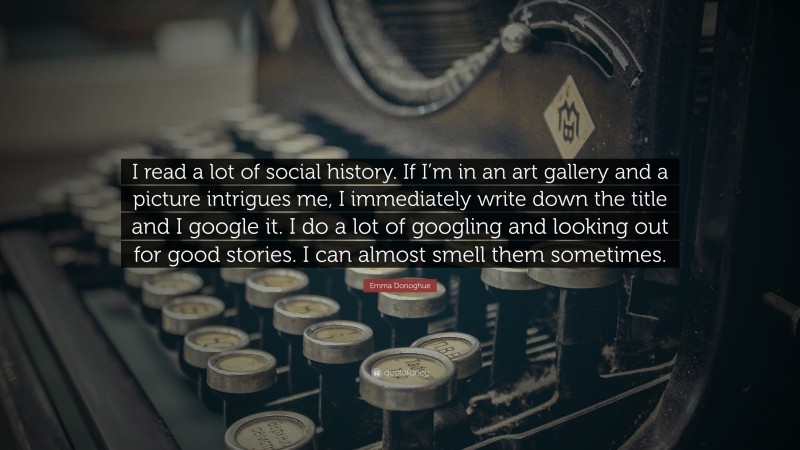 Emma Donoghue Quote: “I read a lot of social history. If I’m in an art gallery and a picture intrigues me, I immediately write down the title and I google it. I do a lot of googling and looking out for good stories. I can almost smell them sometimes.”