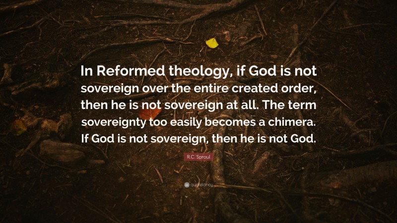 R.C. Sproul Quote: “In Reformed theology, if God is not sovereign over the entire created order, then he is not sovereign at all. The term sovereignty too easily becomes a chimera. If God is not sovereign, then he is not God.”
