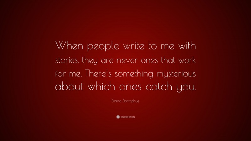 Emma Donoghue Quote: “When people write to me with stories, they are never ones that work for me. There’s something mysterious about which ones catch you.”