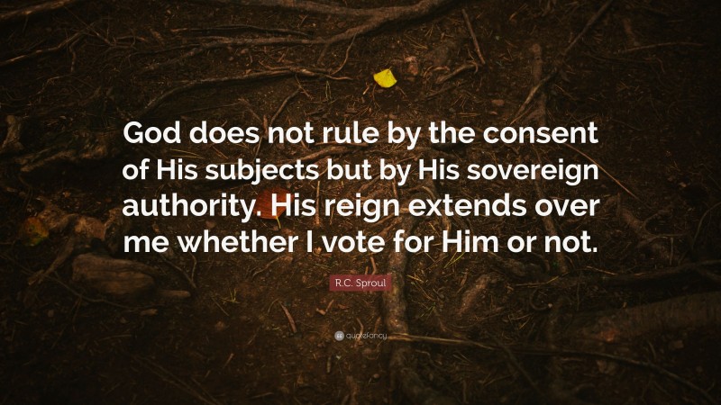 R.C. Sproul Quote: “God does not rule by the consent of His subjects but by His sovereign authority. His reign extends over me whether I vote for Him or not.”
