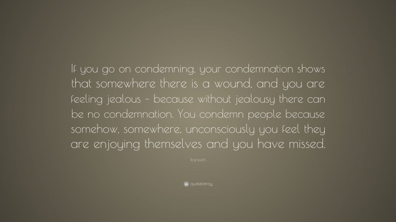 Rajneesh Quote: “If you go on condemning, your condemnation shows that somewhere there is a wound, and you are feeling jealous – because without jealousy there can be no condemnation. You condemn people because somehow, somewhere, unconsciously you feel they are enjoying themselves and you have missed.”