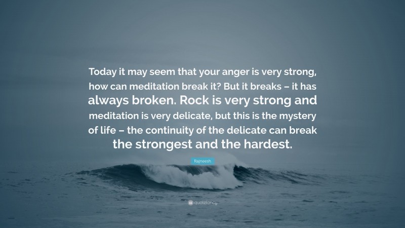 Rajneesh Quote: “Today it may seem that your anger is very strong, how can meditation break it? But it breaks – it has always broken. Rock is very strong and meditation is very delicate, but this is the mystery of life – the continuity of the delicate can break the strongest and the hardest.”