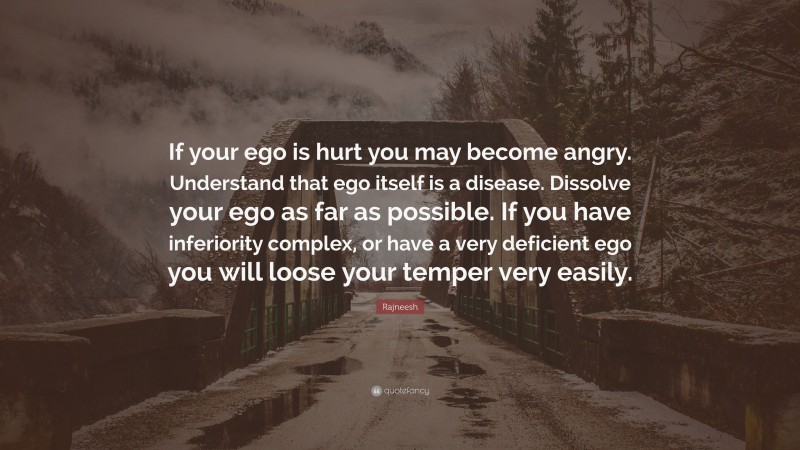 Rajneesh Quote: “If your ego is hurt you may become angry. Understand that ego itself is a disease. Dissolve your ego as far as possible. If you have inferiority complex, or have a very deficient ego you will loose your temper very easily.”