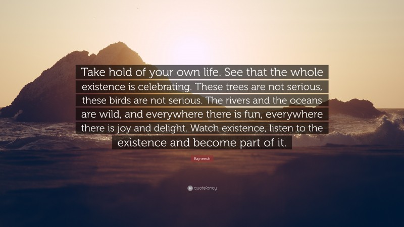 Rajneesh Quote: “Take hold of your own life. See that the whole existence is celebrating. These trees are not serious, these birds are not serious. The rivers and the oceans are wild, and everywhere there is fun, everywhere there is joy and delight. Watch existence, listen to the existence and become part of it.”