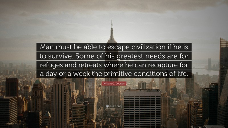 William O. Douglas Quote: “Man must be able to escape civilization if he is to survive. Some of his greatest needs are for refuges and retreats where he can recapture for a day or a week the primitive conditions of life.”