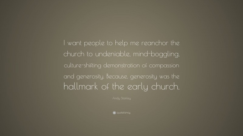 Andy Stanley Quote: “I want people to help me reanchor the church to undeniable, mind-boggling, culture-shifting demonstration of compassion and generosity. Because, generosity was the hallmark of the early church.”