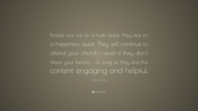 Andy Stanley Quote: “People are not on a truth quest; they are on a happiness quest. They will continue to attend your church – even if they don’t share your beliefs – as long as they find the content engaging and helpful.”