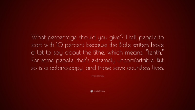 Andy Stanley Quote: “What percentage should you give? I tell people to start with 10 percent because the Bible writers have a lot to say about the tithe, which means, “tenth.” For some people, that’s extremely uncomfortable. But so is a colonoscopy, and those save countless lives.”