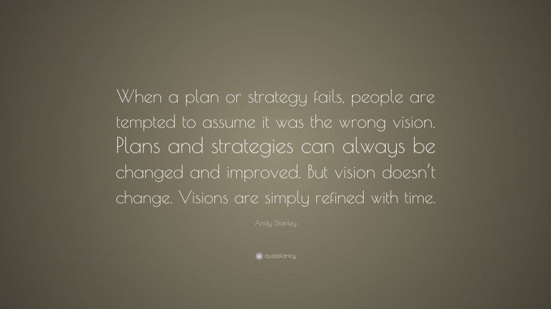 Andy Stanley Quote: “When a plan or strategy fails, people are tempted to assume it was the wrong vision. Plans and strategies can always be changed and improved. But vision doesn’t change. Visions are simply refined with time.”